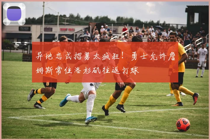 异地恋式招募太疯狂！勇士允许詹姆斯常住洛杉矶往返打球