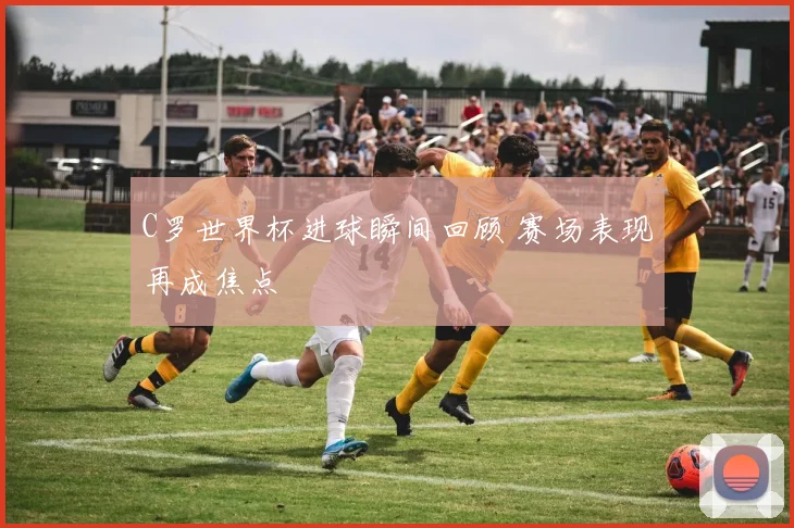 C罗世界杯进球瞬间回顾 赛场表现再成焦点