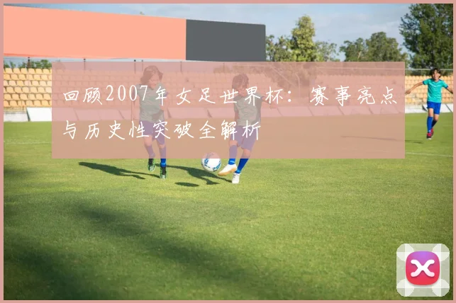 回顾2007年女足世界杯：赛事亮点与历史性突破全解析