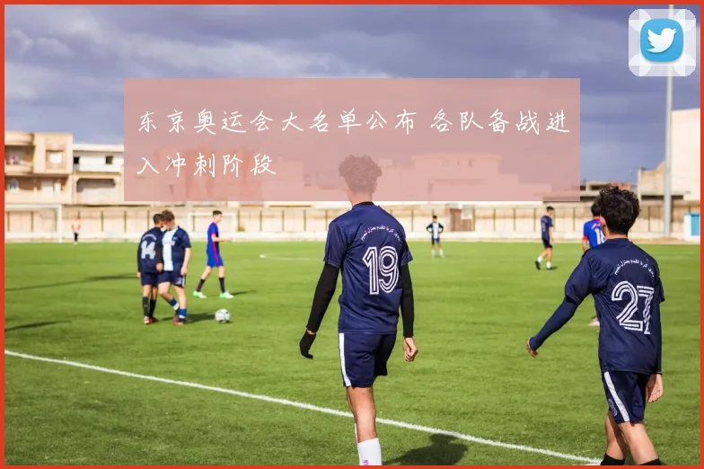 东京奥运会大名单公布 各队备战进入冲刺阶段