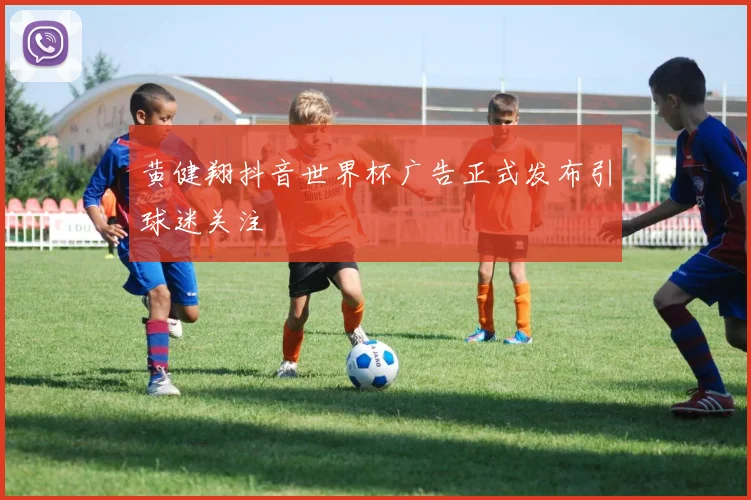 黄健翔抖音世界杯广告正式发布引球迷关注