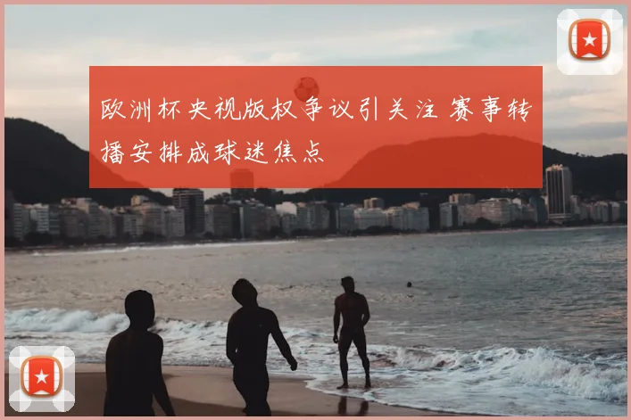 欧洲杯央视版权争议引关注 赛事转播安排成球迷焦点