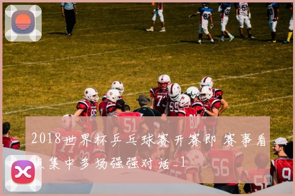 2018世界杯乒乓球赛开赛即 赛事看点集中多场强强对话_1
