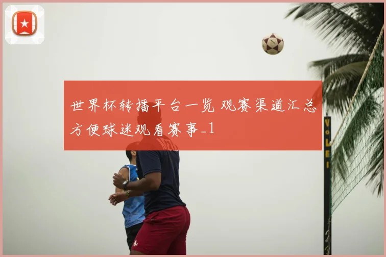 世界杯转播平台一览 观赛渠道汇总方便球迷观看赛事_1